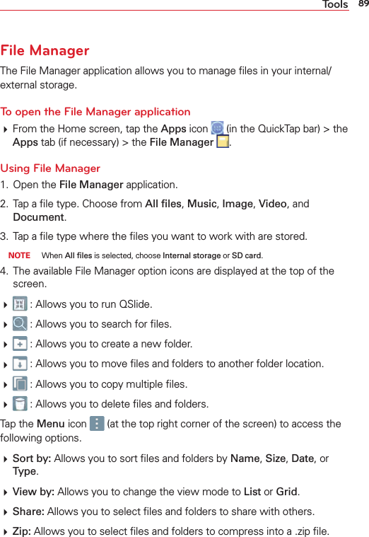 89ToolsFile ManagerThe File Manager application allows you to manage ﬁles in your internal/external storage.To open the File Manager application From the Home screen, tap the Apps icon   (in the QuickTap bar) &gt; the Apps tab (if necessary) &gt; the File Manager  .Using File Manager1. Open the File Manager application.2.  Tap a ﬁle type. Choose from All ﬁles, Music, Image, Video, and Document. 3.  Tap a ﬁle type where the ﬁles you want to work with are stored. NOTE When All ﬁles is selected, choose Internal storage or SD card.4.  The available File Manager option icons are displayed at the top of the screen.  : Allows you to run QSlide.  : Allows you to search for ﬁles.  : Allows you to create a new folder.  : Allows you to move ﬁles and folders to another folder location.  : Allows you to copy multiple ﬁles.  : Allows you to delete ﬁles and folders.Tap the Menu icon   (at the top right corner of the screen) to access the following options. Sort by: Allows you to sort ﬁles and folders by Name, Size, Date, or Type. View by: Allows you to change the view mode to List or Grid. Share: Allows you to select ﬁles and folders to share with others. Zip: Allows you to select ﬁles and folders to compress into a .zip ﬁle.