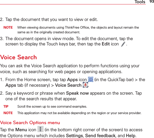 93Tools2.  Tap the document that you want to view or edit. NOTE  When viewing documents using ThinkFree Ofﬁce, the objects and layout remain the same as in the originally created document. 3.  The document opens in view mode. To edit the document, tap the screen to display the Touch keys bar, then tap the Edit icon  .Voice SearchYou can ask the Voice Search application to perform functions using your voice, such as searching for web pages or opening applications.1.  From the Home screen, tap tap Apps icon   (in the QuickTap bar) &gt; the Apps tab (if necessary) &gt; Voice Search  .2.  Say a keyword or phrase when Speak now appears on the screen. Tap one of the search results that appear. TIP    Scroll the screen up to see command examples. NOTE  This application may not be available depending on the region or your service provider.Voice Search Options menu Tap the Menu icon   (in the bottom right corner of the screen) to access the Options menu which includes Settings, Send feedback, and Help.