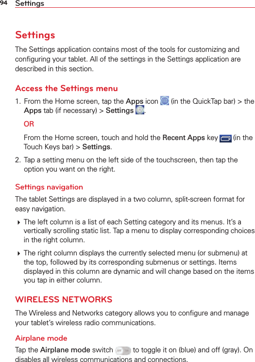 94 SettingsSettingsThe Settings application contains most of the tools for customizing and conﬁguring your tablet. All of the settings in the Settings application are described in this section.Access the Settings menu1.  From the Home screen, tap the Apps icon   (in the QuickTap bar) &gt; the Apps tab (if necessary) &gt; Settings  . OR  From the Home screen, touch and hold the Recent Apps key   (in the Touch Keys bar) &gt; Settings.2.  Tap a setting menu on the left side of the touchscreen, then tap the option you want on the right. Settings navigationThe tablet Settings are displayed in a two column, split-screen format for easy navigation. The left column is a list of each Setting category and its menus. It’s a vertically scrolling static list. Tap a menu to display corresponding choices in the right column.  The right column displays the currently selected menu (or submenu) at the top, followed by its corresponding submenus or settings. Items displayed in this column are dynamic and will change based on the items you tap in either column.WIRELESS NETWORKSThe Wireless and Networks category allows you to conﬁgure and manage your tablet’s wireless radio communications.Airplane modeTap the Airplane mode switch   to toggle it on (blue) and off (gray). On disables all wireless communications and connections.