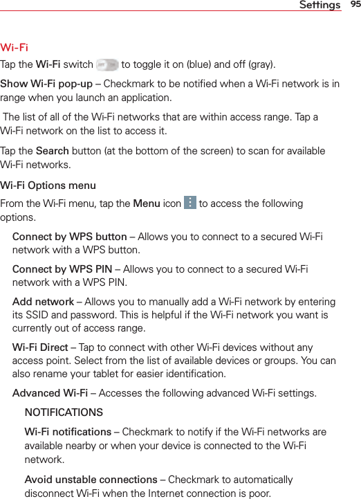 95SettingsWi-FiTap the Wi-Fi switch   to toggle it on (blue) and off (gray).Show Wi-Fi pop-up – Checkmark to be notiﬁed when a Wi-Fi network is in range when you launch an application. The list of all of the Wi-Fi networks that are within access range. Tap a Wi-Fi network on the list to access it.Tap the Search button (at the bottom of the screen) to scan for available Wi-Fi networks.Wi-Fi Options menuFrom the Wi-Fi menu, tap the Menu icon   to access the following options. Connect by WPS button – Allows you to connect to a secured Wi-Fi network with a WPS button. Connect by WPS PIN – Allows you to connect to a secured Wi-Fi network with a WPS PIN. Add network – Allows you to manually add a Wi-Fi network by entering its SSID and password. This is helpful if the Wi-Fi network you want is currently out of access range.  Wi-Fi Direct – Tap to connect with other Wi-Fi devices without any access point. Select from the list of available devices or groups. You can also rename your tablet for easier identiﬁcation. Advanced Wi-Fi – Accesses the following advanced Wi-Fi settings.  NOTIFICATIONS  Wi-Fi notiﬁcations – Checkmark to notify if the Wi-Fi networks are available nearby or when your device is connected to the Wi-Fi network.    Avoid unstable connections – Checkmark to automatically disconnect Wi-Fi when the Internet connection is poor.