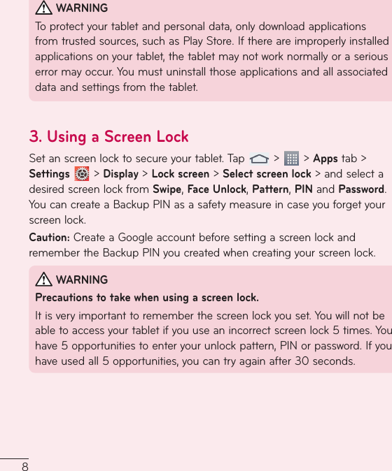 8 WARNINGTo protect your tablet and personal data, only download applications from trusted sources, such as Play Store. If there are improperly installed applications on your tablet, the tablet may not work normally or a serious error may occur. You must uninstall those applications and all associated data and settings from the tablet.3.  Using a Screen LockSet an screen lock to secure your tablet. Tap   &gt;   &gt; Apps tab &gt; Settings  &gt; Display &gt; Lock screen &gt; Select screen lock &gt; and select a desired screen lock from Swipe, Face Unlock, Pattern, PIN and Password. You can create a Backup PIN as a safety measure in case you forget your screen lock.Caution: Create a Google account before setting a screen lock and remember the Backup PIN you created when creating your screen lock. WARNINGPrecautions to take when using a screen lock.It is very important to remember the screen lock you set. You will not be able to access your tablet if you use an incorrect screen lock 5times. You have 5 opportunities to enter your unlock pattern, PIN or password. If you have used all 5 opportunities, you can try again after 30seconds.