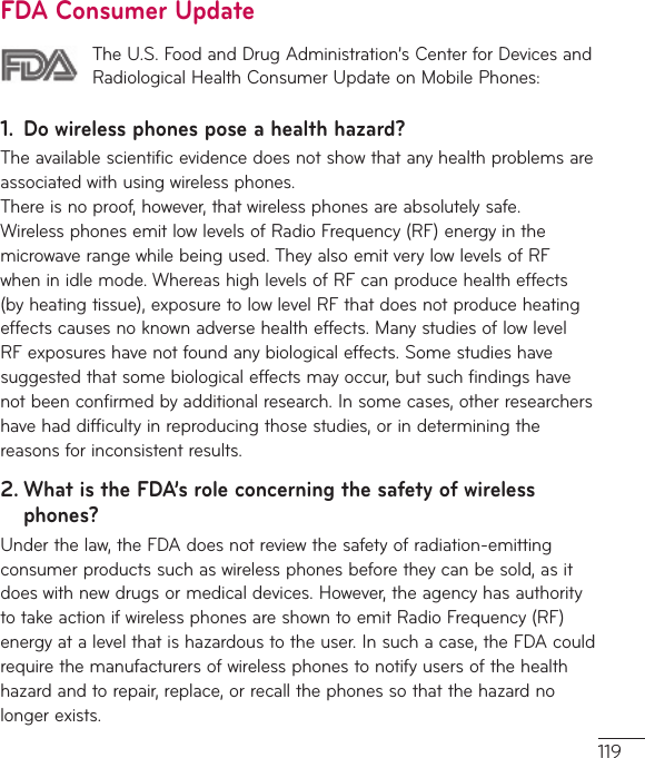 119FDA Consumer UpdateThe U.S. Food and Drug Administration’s Center for Devices and Radiological Health Consumer Update on Mobile Phones:1.  Do wireless phones pose a health hazard?The available scientific evidence does not show that any health problems are associated with using wireless phones.  There is no proof, however, that wireless phones are absolutely safe. Wireless phones emit low levels of Radio Frequency (RF) energy in the microwave range while being used. They also emit very low levels of RF when in idle mode. Whereas high levels of RF can produce health effects (by heating tissue), exposure to low level RF that does not produce heating effects causes no known adverse health effects. Many studies of low level RF exposures have not found any biological effects. Some studies have suggested that some biological effects may occur, but such findings have not been confirmed by additional research. In some cases, other researchers have had difficulty in reproducing those studies, or in determining the reasons for inconsistent results.2.  What is the FDA’s role concerning the safety of wireless phones?Under the law, the FDA does not review the safety of radiation-emitting consumer products such as wireless phones before they can be sold, as it does with new drugs or medical devices. However, the agency has authority to take action if wireless phones are shown to emit Radio Frequency (RF) energy at a level that is hazardous to the user. In such a case, the FDA could require the manufacturers of wireless phones to notify users of the health hazard and to repair, replace, or recall the phones so that the hazard no longer exists.