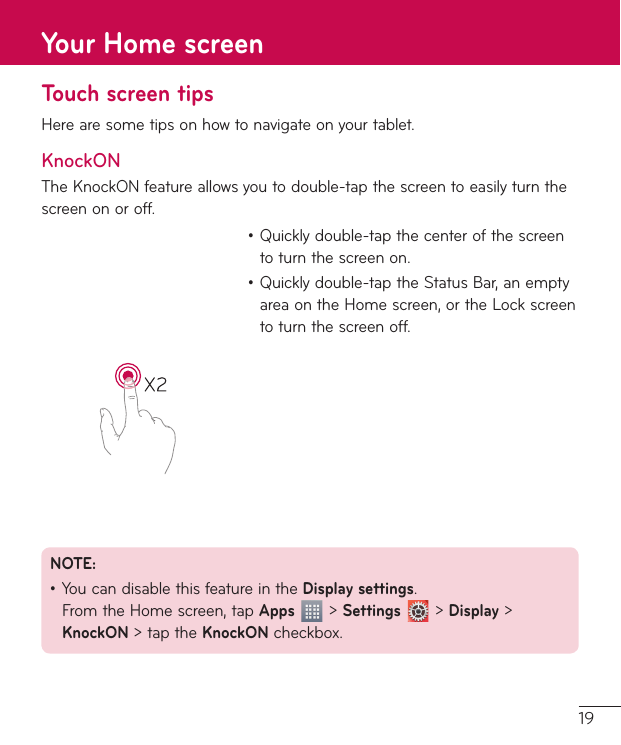19Touch screen tipsHere are some tips on how to navigate on your tablet.KnockONThe KnockON feature allows you to double-tap the screen to easily turn the screen on or off. ţ Quickly double-tap the center of the screen to turn the screen on.ţ Quickly double-tap the Status Bar, an empty area on the Home screen, or the Lock screen to turn the screen off.NOTE: ţ You can disable this feature in the Display settings.  From the Home screen, tap Apps  &gt; Settings  &gt; Display &gt; KnockON &gt; tap the KnockON checkbox.Your Home screen