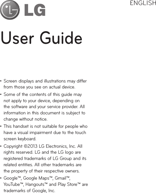 User GuideENGLISHţ Screen displays and illustrations may differ from those you see on actual device.ţ Some of the contents of this guide may not apply to your device, depending on the software and your service provider. All information in this document is subject to change without notice.ţ This handset is not suitable for people who have a visual impairment due to the touch screen keyboard.ţ Copyright ©2013 LG Electronics, Inc. All rights reserved. LG and the LG logo are registered trademarks of LG Group and its related entities. All other trademarks are the property of their respective owners.ţ Google™, Google Maps™, Gmail™, YouTube™, Hangouts™ and Play Store™ are trademarks of Google, Inc.