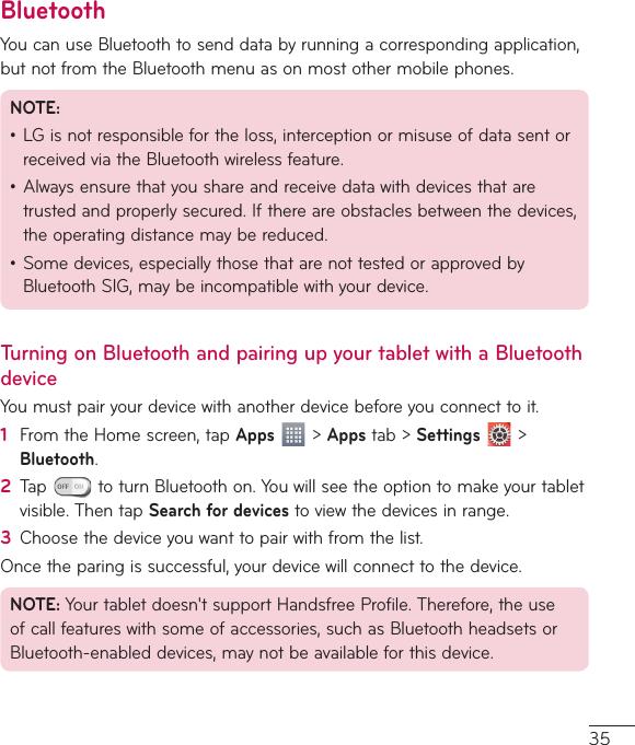 35BluetoothYou can use Bluetooth to send data by running a corresponding application, but not from the Bluetooth menu as on most other mobile phones.NOTE: ţ LG is not responsible for the loss, interception or misuse of data sent or received via the Bluetooth wireless feature.ţ Always ensure that you share and receive data with devices that are trusted and properly secured. If there are obstacles between the devices, the operating distance may be reduced.ţ Some devices, especially those that are not tested or approved by Bluetooth SIG, may be incompatible with your device.Turning on Bluetooth and pairing up your tablet with a Bluetooth deviceYou must pair your device with another device before you connect to it.1  From the Home screen, tap Apps  &gt; Apps tab &gt; Settings  &gt; Bluetooth.2  Tap   to turn Bluetooth on. You will see the option to make your tablet visible. Then tap Search for devices to view the devices in range.3  Choose the device you want to pair with from the list.Once the paring is successful, your device will connect to the device.NOTE: Your tablet doesn&apos;t support Handsfree Profile. Therefore, the use of call features with some of accessories, such as Bluetooth headsets or Bluetooth-enabled devices, may not be available for this device. 