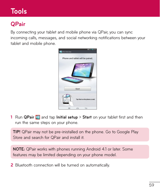 59QPairBy connecting your tablet and mobile phone via QPair, you can sync incoming calls, messages, and social networking notifications between your tablet and mobile phone.1  Run QPair  and tap Initial setup &gt; Start on your tablet first and then run the same steps on your phone.TIP! QPair may not be pre-inistalled on the phone. Go to Google Play Store and search for QPair and install it.NOTE: QPair works with phones running Android 4.1 or later. Some features may be limited depending on your phone model.2  Bluetooth connection will be turned on automatically.Tools