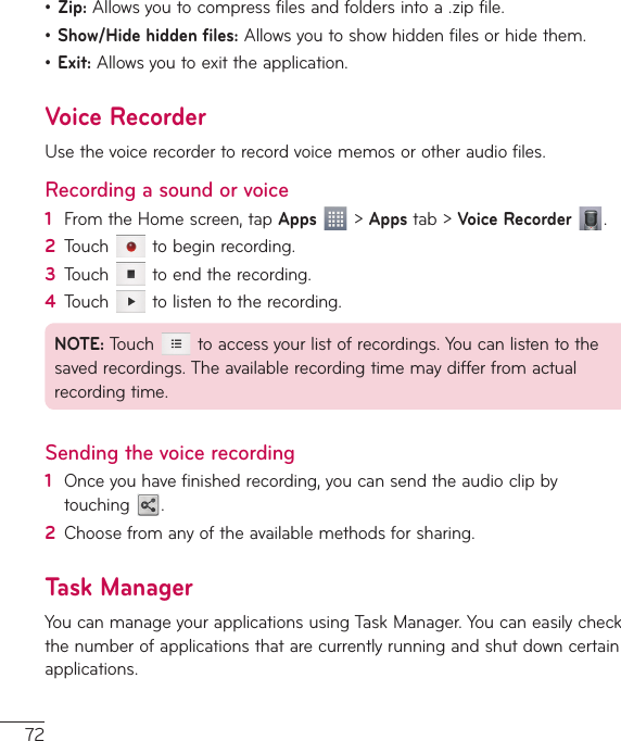 72ţ Zip: Allows you to compress files and folders into a .zip file.ţ Show/Hide hidden files: Allows you to show hidden files or hide them.ţ Exit: Allows you to exit the application.Voice RecorderUse the voice recorder to record voice memos or other audio files.Recording a sound or voice1  From the Home screen, tap Apps  &gt; Apps tab &gt; Voice Recorder  .2  Touch   to begin recording.3  Touch   to end the recording.4  Touch   to listen to the recording.NOTE: Touch   to access your list of recordings. You can listen to the saved recordings. The available recording time may differ from actual recording time.Sending the voice recording1  Once you have finished recording, you can send the audio clip by touching  .2  Choose from any of the available methods for sharing.Task ManagerYou can manage your applications using Task Manager. You can easily check the number of applications that are currently running and shut down certain applications. 
