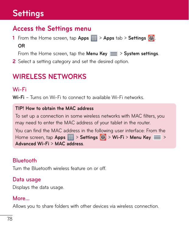 78Access the Settings menu1  From the Home screen, tap Apps  &gt; Apps tab &gt; Settings  . OR  From the Home screen, tap the Menu Key  &gt; System settings.2  Select a setting category and set the desired option.WIRELESS NETWORKSWi-FiWi-Fi – Turns on Wi-Fi to connect to available Wi-Fi networks.TIP! How to obtain the MAC addressTo set up a connection in some wireless networks with MAC filters, you may need to enter the MAC address of your tablet in the router.You can find the MAC address in the following user interface: From the Home screen, tap Apps  &gt; Settings  &gt; Wi-Fi &gt; Menu Key  &gt; Advanced Wi-Fi &gt; MAC address.BluetoothTurn the Bluetooth wireless feature on or off.Data usageDisplays the data usage.More...Allows you to share folders with other devices via wireless connection.Settings