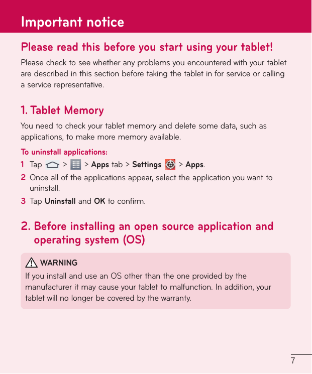 7Please read this before you start using your tablet!Please check to see whether any problems you encountered with your tablet are described in this section before taking the tablet in for service or calling a service representative.1.  Tablet MemoryYou need to check your tablet memory and delete some data, such as applications, to make more memory available.To uninstall applications:1  Tap   &gt;   &gt; Apps tab &gt; Settings  &gt; Apps.2  Once all of the applications appear, select the application you want to uninstall.3  Tap Uninstall and OK to confirm.2.  Before installing an open source application and operating system (OS) WARNINGIf you install and use an OS other than the one provided by the manufacturer it may cause your tablet to malfunction. In addition, your tablet will no longer be covered by the warranty.Important notice