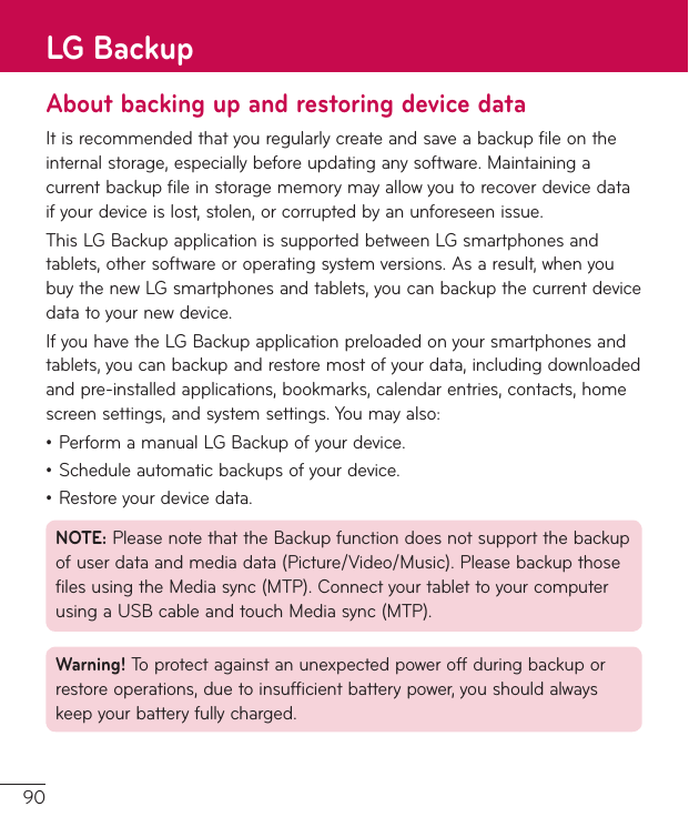 90About backing up and restoring device dataIt is recommended that you regularly create and save a backup file on the internal storage, especially before updating any software. Maintaining a current backup file in storage memory may allow you to recover device data if your device is lost, stolen, or corrupted by an unforeseen issue.This LG Backup application is supported between LG smartphones and tablets, other software or operating system versions. As a result, when you buy the new LG smartphones and tablets, you can backup the current device data to your new device.If you have the LG Backup application preloaded on your smartphones and tablets, you can backup and restore most of your data, including downloaded and pre-installed applications, bookmarks, calendar entries, contacts, home screen settings, and system settings. You may also:ţ Perform a manual LG Backup of your device.ţ Schedule automatic backups of your device.ţ Restore your device data.NOTE: Please note that the Backup function does not support the backup of user data and media data (Picture/Video/Music). Please backup those files using the Media sync (MTP). Connect your tablet to your computer using a USB cable and touch Media sync (MTP).Warning! To protect against an unexpected power off during backup or restore operations, due to insufficient battery power, you should always keep your battery fully charged.LG Backup
