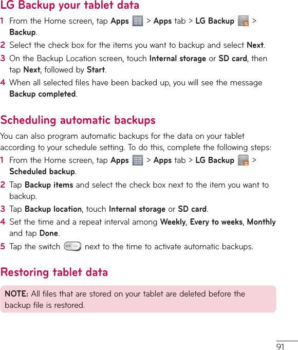 91LG Backup your tablet data1  From the Home screen, tap Apps  &gt; Apps tab &gt; LG Backup  &gt; Backup. 2  Select the check box for the items you want to backup and select Next.3  On the Backup Location screen, touch Internal storage or SD card, then tap Next, followed by Start.4  When all selected files have been backed up, you will see the message Backup completed.Scheduling automatic backupsYou can also program automatic backups for the data on your tablet according to your schedule setting. To do this, complete the following steps:1  From the Home screen, tap Apps  &gt; Apps tab &gt; LG Backup  &gt; Scheduled backup.2  Tap Backup items and select the check box next to the item you want to backup.3  Tap Backup location, touch Internal storage or SD card.4  Set the time and a repeat interval among Weekly, Every to weeks, Monthly and tap Done.5  Tap the switch   next to the time to activate automatic backups.Restoring tablet dataNOTE: All files that are stored on your tablet are deleted before the backup file is restored.