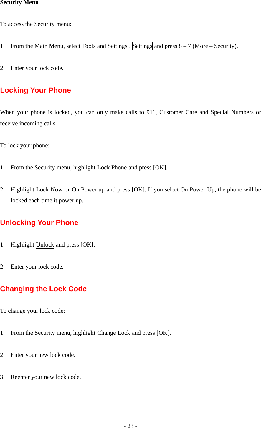 - 23 - Security Menu  To access the Security menu:  1. From the Main Menu, select Tools and Settings , Settings and press 8 – 7 (More – Security).  2. Enter your lock code.  Locking Your Phone    When your phone is locked, you can only make calls to 911, Customer Care and Special Numbers or receive incoming calls.  To lock your phone:  1. From the Security menu, highlight Lock Phone and press [OK].  2. Highlight Lock Now or On Power up and press [OK]. If you select On Power Up, the phone will be locked each time it power up.  Unlocking Your Phone  1. Highlight Unlock and press [OK].  2. Enter your lock code.  Changing the Lock Code  To change your lock code:  1. From the Security menu, highlight Change Lock and press [OK].  2. Enter your new lock code.  3. Reenter your new lock code.  