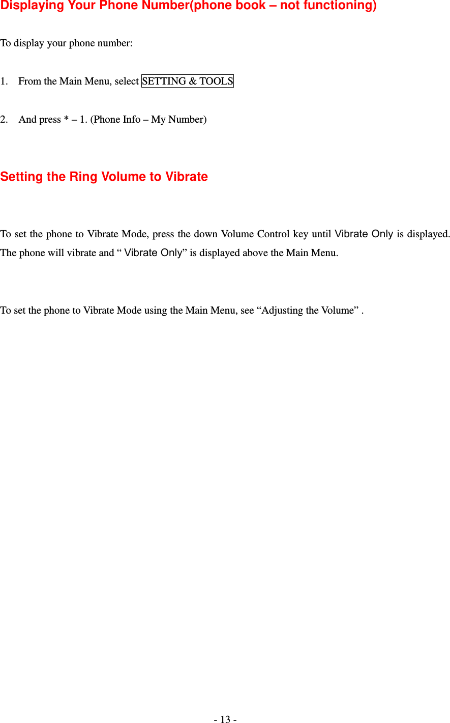 - 13 -  Displaying Your Phone Number(phone book – not functioning)  To display your phone number:  1. From the Main Menu, select SETTING &amp; TOOLS  2. And press * – 1. (Phone Info – My Number)   Setting the Ring Volume to Vibrate   To set the phone to Vibrate Mode, press the down Volume Control key until Vibrate Only is displayed. The phone will vibrate and “ Vibrate Only” is displayed above the Main Menu.   To set the phone to Vibrate Mode using the Main Menu, see “Adjusting the Volume” .    