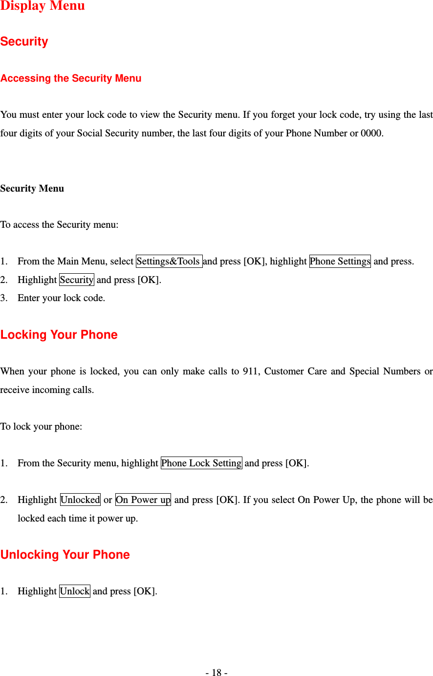 - 18 -   Display Menu  Security  Accessing the Security Menu  You must enter your lock code to view the Security menu. If you forget your lock code, try using the last four digits of your Social Security number, the last four digits of your Phone Number or 0000.   Security Menu  To access the Security menu:  1. From the Main Menu, select Settings&amp;Tools and press [OK], highlight Phone Settings and press. 2. Highlight Security and press [OK]. 3. Enter your lock code.  Locking Your Phone    When your phone is locked, you can only make calls to 911, Customer Care and Special Numbers or receive incoming calls.  To lock your phone:  1. From the Security menu, highlight Phone Lock Setting and press [OK].  2. Highlight Unlocked or On Power up and press [OK]. If you select On Power Up, the phone will be locked each time it power up.  Unlocking Your Phone  1. Highlight Unlock and press [OK].  