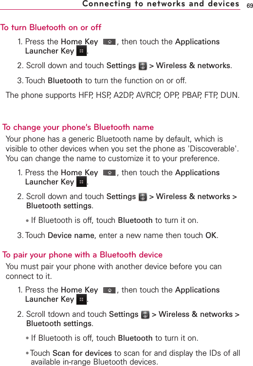 To turn Bluetooth on or off1. Press the Home Key ,then touch the ApplicationsLauncher Key  .2. Scroll down and touch Settings  &gt; Wireless &amp; networks.3. Touch Bluetooth to turn the function on or off.The phone supports HFP, HSP, A2DP, AVRCP, OPP, PBAP,FTP, DUN.Bluetooth®QD ID B016832To change your phone’s Bluetooth nameYour phone has a generic Bluetooth name by default, which isvisible to other devices when you set the phone as &apos;Discoverable&apos;.You can change the name to customize it to your preference.1. Press the Home Key ,then touch the ApplicationsLauncher Key  .2. Scroll down and touch Settings  &gt; Wireless &amp; networks &gt;Bluetooth settings.●If Bluetooth is off, touch Bluetooth to turn it on.3. Touch Device name,enter a new name then touch OK.To pair your phone with a Bluetooth deviceYou must pair your phone with another device before you canconnect to it. 1. Press the Home Key ,then touch the ApplicationsLauncher Key  .2. Scroll tdown and touch Settings  &gt; Wireless &amp; networks &gt;Bluetooth settings.●If Bluetooth is off, touch Bluetooth to turn it on.●Touch Scan for devices to scan for and display the IDs of allavailable in-range Bluetooth devices.69Connecting to networks and devices