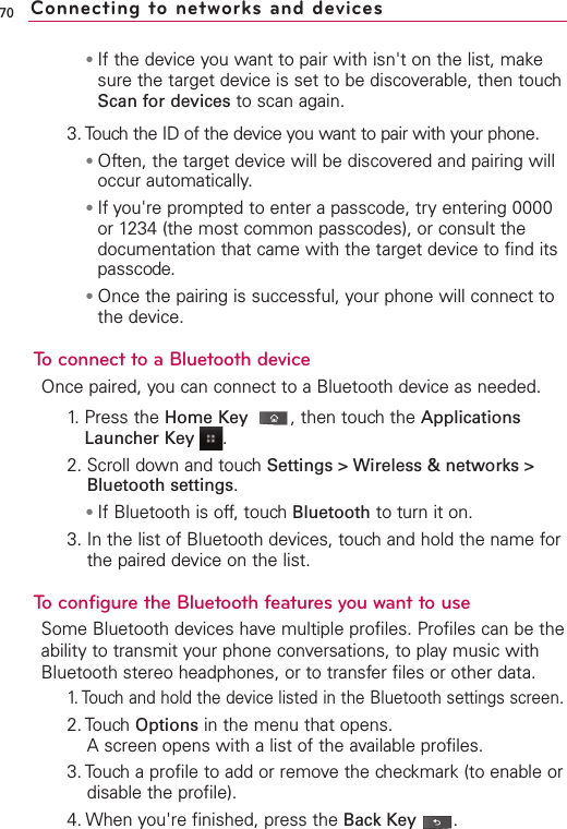 ●If the device you want to pair with isn&apos;t on the list, makesure the target device is set to be discoverable, then touchScan for devices to scan again.3. Touch the ID of the device you want to pair with your phone.●Often, the target device will be discovered and pairing willoccur automatically.●If you&apos;re prompted to enter a passcode, try entering 0000or 1234 (the most common passcodes), or consult thedocumentation that came with the target device to find itspasscode.●Once the pairing is successful, your phone will connect tothe device.To connect to a Bluetooth deviceOnce paired, you can connect to a Bluetooth device as needed.1.Press the Home Key ,then touchthe ApplicationsLauncher Key  .2. Scroll down and touchSettings &gt; Wireless &amp; networks &gt;Bluetooth settings.●If Bluetooth is off, touch Bluetooth to turn it on.3. In the list of Bluetooth devices, touch and hold the name forthe paired device on the list. To configurethe Bluetooth features you want to useSome Bluetooth devices have multiple profiles. Profiles can be theability to transmit your phone conversations, to play music withBluetooth stereo headphones, or to transfer files or other data.1.Touchand hold the device listed in the Bluetooth settings screen.2. Touch Options in the menu that opens.Ascreen opens with a list of the available profiles.3. Touch a profile to add or remove the checkmark (to enable ordisable the profile).4. When you&apos;re finished, press the Back Key .70 Connecting to networks and devices