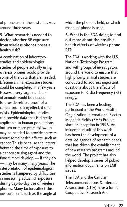  99VN170  of phone use in these studies was around three years.5. What research is needed to decide whether RF exposure from wireless phones poses a health risk?A combination of laboratory studies and epidemiological studies of people actually using wireless phones would provide some of the data that are needed. Lifetime animal exposure studies could be completed in a few years. However, very large numbers of animals would be needed to provide reliable proof of a cancer promoting effect, if one exists. Epidemiological studies can provide data that is directly applicable to human populations, but ten or more years follow-up may be needed to provide answers about some health effects, such as cancer. This is because the interval between the time of exposure to a cancer-causing agent and the time tumors develop — if they do — may be many, many years. The interpretation of epidemiological studies is hampered by difﬁculties in measuring actual RF exposure during day-to-day use of wireless phones. Many factors affect this measurement, such as the angle at which the phone is held, or which model of phone is used.6. What is the FDA doing to ﬁnd out more about the possible health effects of wireless phone RF?The FDA is working with the U.S. National Toxicology Program and with groups of investigators around the world to ensure that high priority animal studies are conducted to address important questions about the effects of exposure to Radio Frequency (RF) energy. The FDA has been a leading participant in the World Health Organization International Electro Magnetic Fields (EMF) Project since its inception in 1996. An inﬂuential result of this work has been the development of a detailed agenda of research needs that has driven the establishment of new research programs around the world. The project has also helped develop a series of public information documents on EMF issues. The FDA and the Cellular Telecommunications &amp; Internet Association (CTIA) have a formal Cooperative Research And 