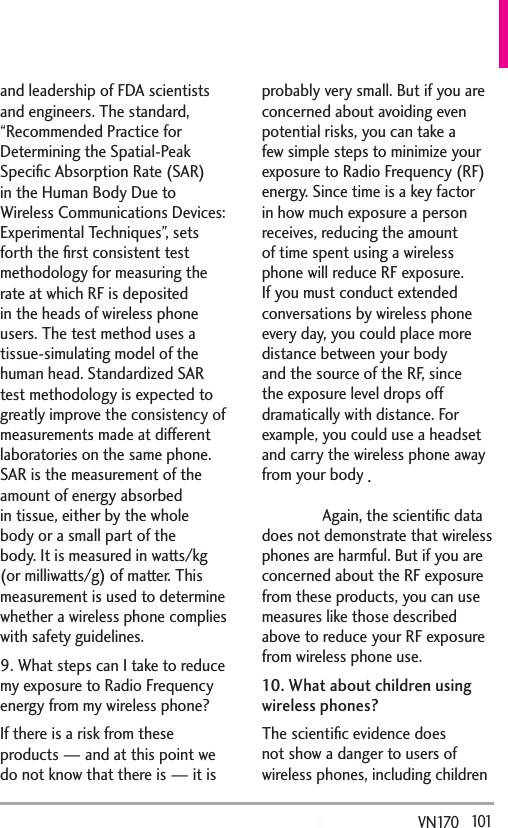   101VN170  and leadership of FDA scientists and engineers. The standard, “Recommended Practice for Determining the Spatial-Peak Speciﬁc Absorption Rate (SAR) in the Human Body Due to Wireless Communications Devices: Experimental Techniques”, sets forth the ﬁrst consistent test methodology for measuring the rate at which RF is deposited in the heads of wireless phone users. The test method uses a tissue-simulating model of the human head. Standardized SAR test methodology is expected to greatly improve the consistency of measurements made at different laboratories on the same phone. SAR is the measurement of the amount of energy absorbed in tissue, either by the whole body or a small part of the body. It is measured in watts/kg (or milliwatts/g) of matter. This measurement is used to determine whether a wireless phone complies with safety guidelines. 9. What steps can I take to reduce my exposure to Radio Frequency energy from my wireless phone?If there is a risk from these products — and at this point we do not know that there is — it is probably very small. But if you are concerned about avoiding even potential risks, you can take a few simple steps to minimize your exposure to Radio Frequency (RF) energy. Since time is a key factor in how much exposure a person receives, reducing the amount of time spent using a wireless phone will reduce RF exposure. If you must conduct extended conversations by wireless phone every day, you could place more distance between your body and the source of the RF, since the exposure level drops off dramatically with distance. For example, you could use a headset and carry the wireless phone away from your body or use a wireless phone connected to a remote antenna. Again, the scientiﬁc data does not demonstrate that wireless phones are harmful. But if you are concerned about the RF exposure from these products, you can use measures like those described above to reduce your RF exposure from wireless phone use.10. What about children using wireless phones?The scientiﬁc evidence does not show a danger to users of wireless phones, including children .