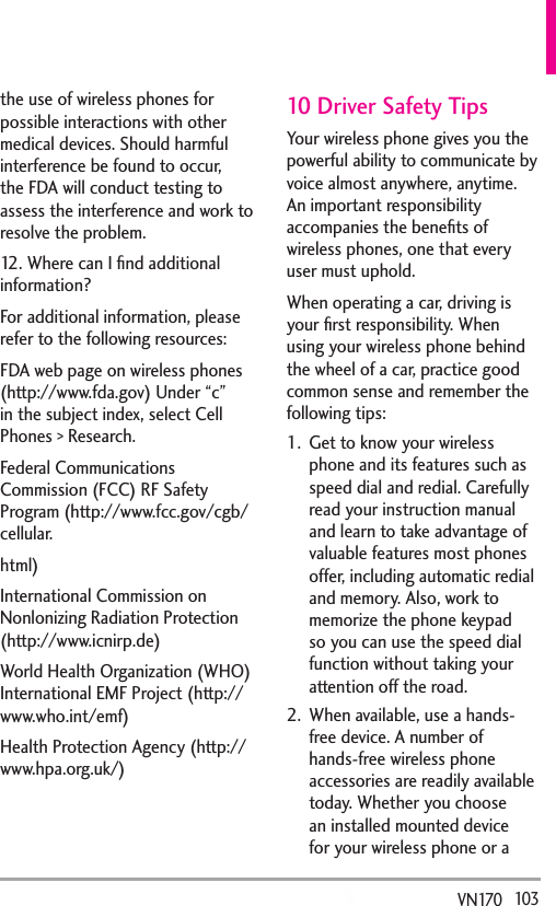   103VN170  the use of wireless phones for possible interactions with other medical devices. Should harmful interference be found to occur, the FDA will conduct testing to assess the interference and work to resolve the problem.12. Where can I ﬁnd additional information?For additional information, please refer to the following resources:FDA web page on wireless phones (http://www.fda.gov) Under “c” in the subject index, select Cell Phones &gt; Research. Federal Communications Commission (FCC) RF Safety Program (http://www.fcc.gov/cgb/cellular.html)International Commission on Nonlonizing Radiation Protection (http://www.icnirp.de)World Health Organization (WHO) International EMF Project (http://www.who.int/emf)Health Protection Agency (http://www.hpa.org.uk/)10 Driver Safety TipsYour wireless phone gives you the powerful ability to communicate by voice almost anywhere, anytime. An important responsibility accompanies the beneﬁts of wireless phones, one that every user must uphold.When operating a car, driving is your ﬁrst responsibility. When using your wireless phone behind the wheel of a car, practice good common sense and remember the following tips:1.  Get to know your wireless phone and its features such as speed dial and redial. Carefully read your instruction manual and learn to take advantage of valuable features most phones offer, including automatic redial and memory. Also, work to memorize the phone keypad so you can use the speed dial function without taking your attention off the road. 2.  When available, use a hands-free device. A number of hands-free wireless phone accessories are readily available today. Whether you choose an installed mounted device for your wireless phone or a 