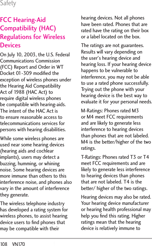 Safety108       VN170FCC Hearing-Aid Compatibility (HAC) Regulations for Wireless DevicesOn July 10, 2003, the U.S. Federal Communications Commission (FCC) Report and Order in WT Docket 01-309 modiﬁed the exception of wireless phones under the Hearing Aid Compatibility Act of 1988 (HAC Act) to require digital wireless phones be compatible with hearing-aids. The intent of the HAC Act is to ensure reasonable access to telecommunications services for persons with hearing disabilities.While some wireless phones are used near some hearing devices (hearing aids and cochlear implants), users may detect a buzzing, humming, or whining noise. Some hearing devices are more immune than others to this interference noise, and phones also vary in the amount of interference they generate.The wireless telephone industry has developed a rating system for wireless phones, to assist hearing device users to ﬁnd phones that may be compatible with their hearing devices. Not all phones have been rated. Phones that are rated have the rating on their box or a label located on the box.The ratings are not guarantees. Results will vary depending on the user&apos;s hearing device and hearing loss. If your hearing device happens to be vulnerable to interference, you may not be able to use a rated phone successfully. Trying out the phone with your hearing device is the best way to evaluate it for your personal needs.M-Ratings: Phones rated M3 or M4 meet FCC requirements and are likely to generate less interference to hearing devices than phones that are not labeled. M4 is the better/higher of the two ratings.T-Ratings: Phones rated T3 or T4 meet FCC requirements and are likely to generate less interference to hearing devices than phones that are not labeled. T4 is the better/ higher of the two ratings.Hearing devices may also be rated. Your hearing device manufacturer or hearing health professional may help you ﬁnd this rating. Higher ratings mean that the hearing device is relatively immune to 