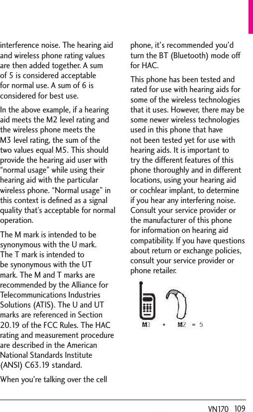   109VN170  interference noise. The hearing aid and wireless phone rating values are then added together. A sum of 5 is considered acceptable for normal use. A sum of 6 is considered for best use.In the above example, if a hearing aid meets the M2 level rating and the wireless phone meets the M3 level rating, the sum of the two values equal M5. This should provide the hearing aid user with “normal usage” while using their hearing aid with the particular wireless phone. “Normal usage” in this context is deﬁned as a signal quality that’s acceptable for normal  operation.The M mark is intended to be synonymous with the U mark. The T mark is intended to be synonymous with the UT mark. The M and T marks are recommended by the Alliance for Telecommunications Industries Solutions (ATIS). The U and UT marks are referenced in Section 20.19 of the FCC Rules. The HAC rating and measurement procedure are described in the American National Standards Institute (ANSI) C63.19 standard.When you&apos;re talking over the cell phone, it&apos;s recommended you&apos;d turn the BT (Bluetooth) mode off for HAC.This phone has been tested and rated for use with hearing aids for some of the wireless technologies that it uses. However, there may be some newer wireless technologies used in this phone that have not been tested yet for use with hearing aids. It is important to try the different features of this phone thoroughly and in different locations, using your hearing aid or cochlear implant, to determine if you hear any interfering noise. Consult your service provider or the manufacturer of this phone for information on hearing aid compatibility. If you have questions about return or exchange policies, consult your service provider or phone retailer.