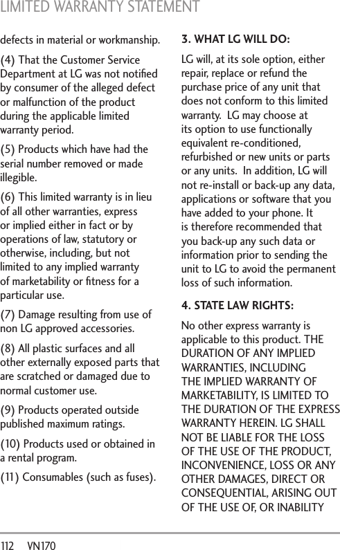 LIMITED WARRANTY STATEMENT 112       VN170defects in material or workmanship.(4) That the Customer Service Department at LG was not notiﬁed by consumer of the alleged defect or malfunction of the product during the applicable limited warranty period.(5) Products which have had the serial number removed or made illegible.(6) This limited warranty is in lieu of all other warranties, express or implied either in fact or by operations of law, statutory or otherwise, including, but not limited to any implied warranty of marketability or ﬁtness for a particular use.(7) Damage resulting from use of non LG approved accessories.(8) All plastic surfaces and all other externally exposed parts that are scratched or damaged due to normal customer use.(9) Products operated outside published maximum ratings.(10) Products used or obtained in a rental program.(11) Consumables (such as fuses).3. WHAT LG WILL DO:LG will, at its sole option, either repair, replace or refund the purchase price of any unit that does not conform to this limited warranty.  LG may choose at its option to use functionally equivalent re-conditioned, refurbished or new units or parts or any units.  In addition, LG will not re-install or back-up any data, applications or software that you have added to your phone. It is therefore recommended that you back-up any such data or information prior to sending the unit to LG to avoid the permanent loss of such information.4. STATE LAW RIGHTS:No other express warranty is applicable to this product. THE DURATION OF ANY IMPLIED WARRANTIES, INCLUDING THE IMPLIED WARRANTY OF MARKETABILITY, IS LIMITED TO THE DURATION OF THE EXPRESS WARRANTY HEREIN. LG SHALL NOT BE LIABLE FOR THE LOSS OF THE USE OF THE PRODUCT, INCONVENIENCE, LOSS OR ANY OTHER DAMAGES, DIRECT OR CONSEQUENTIAL, ARISING OUT OF THE USE OF, OR INABILITY 