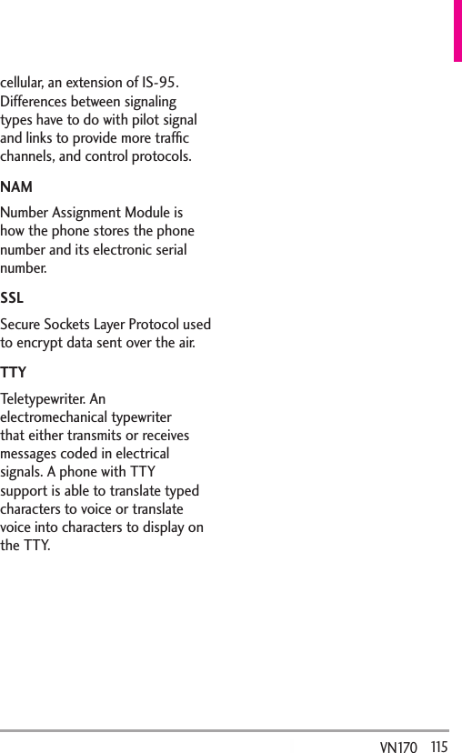   115VN170  cellular, an extension of IS-95. Differences between signaling types have to do with pilot signal and links to provide more trafﬁc channels, and control protocols. NAMNumber Assignment Module is how the phone stores the phone number and its electronic serial number. SSLSecure Sockets Layer Protocol used to encrypt data sent over the air.TTYTeletypewriter. An electromechanical typewriter that either transmits or receives messages coded in electrical signals. A phone with TTY support is able to translate typed characters to voice or translate voice into characters to display on the TTY.
