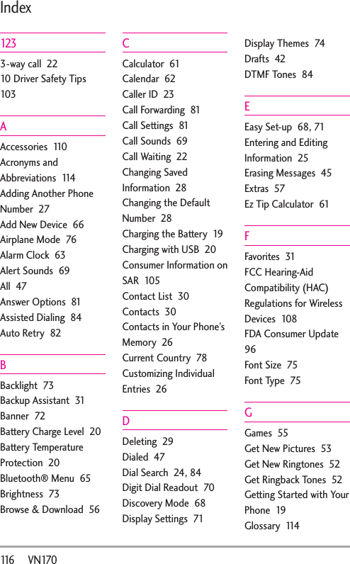 116       VN170Index1233-way call  2210 Driver Safety Tips  103AAccessories  110Acronyms and Abbreviations  114Adding Another Phone Number  27Add New Device  66Airplane Mode  76Alarm Clock  63Alert Sounds  69All  47Answer Options  81Assisted Dialing  84Auto Retry  82BBacklight  73Backup Assistant  31Banner  72Battery Charge Level  20Battery Temperature Protection  20Bluetooth® Menu  65Brightness  73Browse &amp; Download  56CCalculator  61Calendar  62Caller ID  23Call Forwarding  81Call Settings  81Call Sounds  69Call Waiting  22Changing Saved Information  28Changing the Default Number  28Charging the Battery  19Charging with USB  20Consumer Information on SAR  105Contact List  30Contacts  30Contacts in Your Phone’s Memory  26Current Country  78Customizing Individual Entries  26DDeleting  29Dialed  47Dial Search  24, 84Digit Dial Readout  70Discovery Mode  68Display Settings  71Display Themes  74Drafts  42DTMF Tones  84EEasy Set-up  68, 71Entering and Editing Information  25Erasing Messages  45Extras  57Ez Tip Calculator  61FFavorites  31FCC Hearing-Aid Compatibility (HAC) Regulations for Wireless Devices  108FDA Consumer Update  96Font Size  75Font Type  75GGames  55Get New Pictures  53Get New Ringtones  52Get Ringback Tones  52Getting Started with Your Phone  19Glossary  114