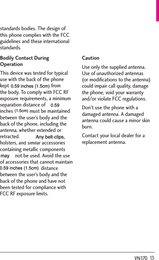   13VN170standards bodies. The design of this phone complies with the FCC guidelines and these international standards.Bodily Contact During OperationThis device was tested for typical use with the back of the phone kept 0.78 inches (2 cm) from the body. To comply with FCC RF exposure requirements, a minimum separation distance of 0.78 inches (2 cm) must be maintained between the user’s body and the back of the phone, including the antenna, whether extended or retracted. Third-party belt-clips, holsters, and similar accessories containing metallic components should not be used. Avoid the use of accessories that cannot maintain 0.78 inches (2 cm) distance between the user’s body and the back of the phone and have not been tested for compliance with FCC RF exposure limits.Vehicle-Mounted External Antenna(Optional, if available.)To satisfy FCC RF exposure requirements, keep 8 inches (20 cm) between the user / bystander and vehicle-mounted external antenna. For more information about RF exposure, visit the FCC website at www.fcc.gov.CautionUse only the supplied antenna. Use of unauthorized antennas (or modiﬁcations to the antenna) could impair call quality, damage the phone, void your warranty and/or violate FCC regulations.Don&apos;t use the phone with a damaged antenna. A damaged antenna could cause a minor skin burn. Contact your local dealer for a replacement antenna.0.59 inches (1.5cm)(1.5cm)0.59 inches (1.5cm)may  0.59           Any belt-clips,