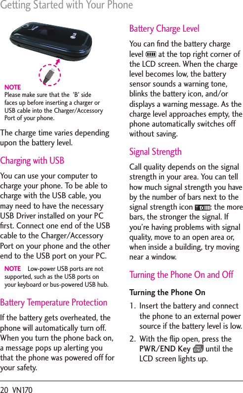 Getting Started with Your Phone20  VN170NOTEPlease make sure that the  &apos;B&apos; side faces up before inserting a charger or USB cable into the Charger/Accessory Port of your phone. The charge time varies depending upon the battery level.Charging with USBYou can use your computer to charge your phone. To be able to charge with the USB cable, you may need to have the necessary USB Driver installed on your PC ﬁrst. Connect one end of the USB cable to the Charger/Accessory Port on your phone and the other end to the USB port on your PC.NOTE  Low-power USB ports are not supported, such as the USB ports on your keyboard or bus-powered USB hub.Battery Temperature Protection If the battery gets overheated, the phone will automatically turn off. When you turn the phone back on, a message pops up alerting you that the phone was powered off for your safety.Battery Charge LevelYou can ﬁnd the battery charge level   at the top right corner of the LCD screen. When the charge level becomes low, the battery sensor sounds a warning tone, blinks the battery icon, and/or displays a warning message. As the charge level approaches empty, the phone automatically switches off without saving. Signal StrengthCall quality depends on the signal strength in your area. You can tell how much signal strength you have by the number of bars next to the signal strength icon  : the more bars, the stronger the signal. If you’re having problems with signal quality, move to an open area or, when inside a building, try moving near a window.Turning the Phone On and OffTurning the Phone On1.  Insert the battery and connect the phone to an external power source if the battery level is low.2.  With the ﬂip open, press the PWR/END Key  until the LCD screen lights up.