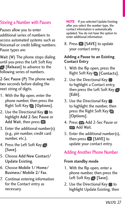   27VN170Storing a Number with PausesPauses allow you to enter additional series of numbers to access automated systems such as Voicemail or credit billing numbers. Pause types are: Wait (W) The phone stops dialing until you press the Left Soft Key  [Release] to advance to the following series of numbers. 2-Sec Pause (P) The phone waits two seconds before dialing the next string of digits.1.  With the ﬂip open, enter the phone number, then press the Right Soft Key  [Options].2.  Use the Directional Key   to highlight Add 2-Sec Pause or Add Wait, then press  .3.  Enter the additional number(s) (e.g., pin number, credit card number, etc.).4.  Press the Left Soft Key  [Save].5. Choose Add New Contact/ Update Existing. 6. Choose Mobile 1/ Home/ Business/ Mobile 2/ Fax. 7.  Continue entering information for the Contact entry as necessary.NOTE  If you selected Update Existing after you select the number type, the contact information is automatically updated. You do not have the option to enter additional information.8. Press   [SAVE] to update your contact entry.Adding a Pause to an Existing Contact Entry1.  With the ﬂip open, press the Right Soft Key  [Contacts].2.  Use the Directional Key   to highlight a Contact entry, then press the Left Soft Key  [Edit].3.  Use the Directional Key   to highlight the number, then press the Right Soft Key  [Options].4. Press   Add 2-Sec Pause or  Add Wait.5.  Enter the additional number(s), then press   [SAVE] to update your contact entry.Adding Another Phone NumberFrom standby mode1.  With the ﬂip open, enter a phone number, then press the Left Soft Key  [Save]. 2.  Use the Directional Key   to highlight Update Existing, then 