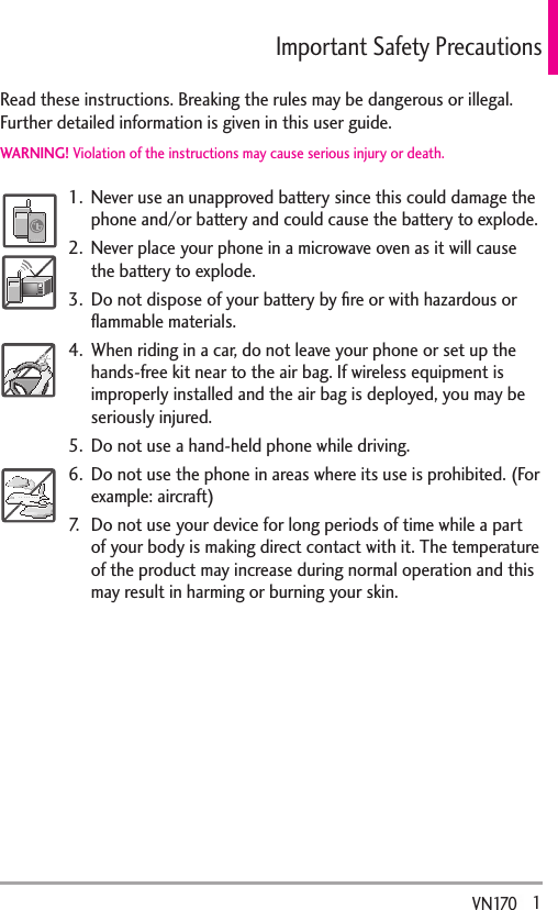   1VN170Important Safety Precautions Read these instructions. Breaking the rules may be dangerous or illegal. Further detailed information is given in this user guide.WARNING! Violation of the instructions may cause serious injury or death.1.  Never use an unapproved battery since this could damage the phone and/or battery and could cause the battery to explode.2.  Never place your phone in a microwave oven as it will cause the battery to explode.3.  Do not dispose of your battery by ﬁre or with hazardous or ﬂammable materials.4.  When riding in a car, do not leave your phone or set up the hands-free kit near to the air bag. If wireless equipment is improperly installed and the air bag is deployed, you may be seriously injured.5.  Do not use a hand-held phone while driving.6.  Do not use the phone in areas where its use is prohibited. (For example: aircraft)7.  Do not use your device for long periods of time while a part of your body is making direct contact with it. The temperature of the product may increase during normal operation and this may result in harming or burning your skin.