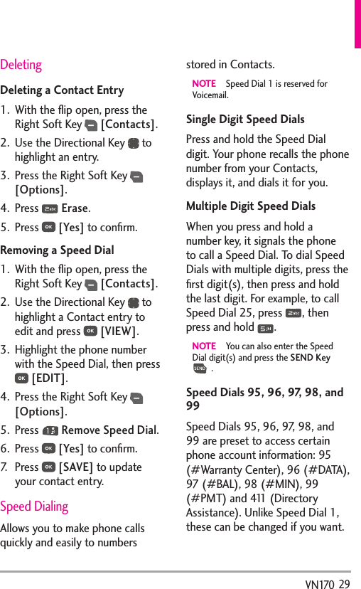   29VN170DeletingDeleting a Contact Entry1.  With the ﬂip open, press the Right Soft Key  [Contacts].2.  Use the Directional Key   to highlight an entry.3.  Press the Right Soft Key  [Options]. 4. Press   Erase.5. Press   [Yes] to conﬁrm.Removing a Speed Dial1.  With the ﬂip open, press the Right Soft Key  [Contacts].2.  Use the Directional Key   to highlight a Contact entry to edit and press   [VIEW].3.  Highlight the phone number with the Speed Dial, then press  [EDIT].4.  Press the Right Soft Key  [Options].5. Press   Remove Speed Dial.6. Press   [Yes] to conﬁrm.7. Press   [SAVE] to update your contact entry. Speed DialingAllows you to make phone calls quickly and easily to numbers stored in Contacts. NOTE  Speed Dial 1 is reserved for Voicemail.Single Digit Speed DialsPress and hold the Speed Dial digit. Your phone recalls the phone number from your Contacts, displays it, and dials it for you.Multiple Digit Speed DialsWhen you press and hold a number key, it signals the phone to call a Speed Dial. To dial Speed Dials with multiple digits, press the ﬁrst digit(s), then press and hold the last digit. For example, to call Speed Dial 25, press  , then press and hold  .NOTE  You can also enter the Speed Dial digit(s) and press the SEND Key  .Speed Dials 95, 96, 97, 98, and 99Speed Dials 95, 96, 97, 98, and 99 are preset to access certain phone account information: 95 (#Warranty Center), 96 (#DATA), 97 (#BAL), 98 (#MIN), 99 (#PMT) and 411 (Directory Assistance). Unlike Speed Dial 1, these can be changed if you want.