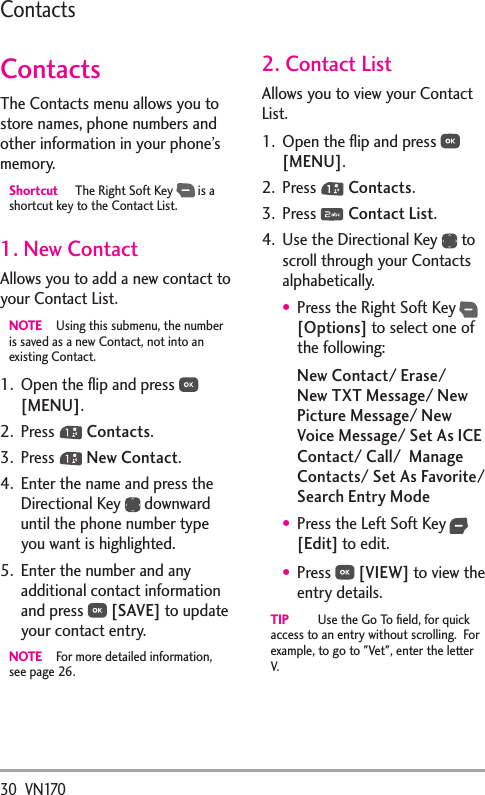 30  VN170ContactsContactsThe Contacts menu allows you to store names, phone numbers and other information in your phone’s memory. Shortcut  The Right Soft Key   is a shortcut key to the Contact List.1. New ContactAllows you to add a new contact to your Contact List.NOTE  Using this submenu, the number is saved as a new Contact, not into an existing Contact.1.  Open the ﬂip and press   [MENU]. 2. Press   Contacts.3. Press   New Contact.4.  Enter the name and press the Directional Key   downward until the phone number type you want is highlighted.5.  Enter the number and any additional contact information and press   [SAVE] to update your contact entry.NOTE  For more detailed information, see page 26.2. Contact ListAllows you to view your Contact List.1.  Open the ﬂip and press   [MENU]. 2. Press   Contacts.3. Press   Contact List.4.  Use the Directional Key   to scroll through your Contacts alphabetically.Press the Right Soft Key  [Options] to select one of the following:New Contact/ Erase/ New TXT Message/ New Picture Message/ New Voice Message/ Set As ICE Contact/ Call/  Manage Contacts/ Set As Favorite/ Search Entry ModePress the Left Soft Key  [Edit] to edit.Press   [VIEW] to view the entry details.TIP  Use the Go To ﬁeld, for quick access to an entry without scrolling.  For example, to go to &quot;Vet&quot;, enter the letter V.