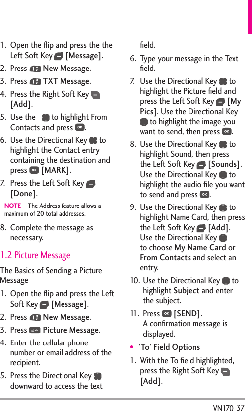   37VN1701.  Open the ﬂip and press the the Left Soft Key  [Message].2. Press   New Message.3. Press   TXT Message.4.  Press the Right Soft Key  [Add].5.  Use the     to highlight From Contacts and press  .6.  Use the Directional Key   to highlight the Contact entry containing the destination and press   [MARK].7.  Press the Left Soft Key   [Done].NOTE  The Address feature allows a maximum of 20 total addresses.8.  Complete the message as necessary. 1.2 Picture MessageThe Basics of Sending a Picture Message1.  Open the ﬂip and press the Left Soft Key  [Message].2. Press   New Message.3. Press   Picture Message.4.  Enter the cellular phone number or email address of the recipient.5.  Press the Directional Key downward to access the text ﬁeld.6.  Type your message in the Text ﬁeld.7.  Use the Directional Key   to highlight the Picture ﬁeld and press the Left Soft Key  [My Pics]. Use the Directional Key  to highlight the image you want to send, then press  .8.  Use the Directional Key   to highlight Sound, then press the Left Soft Key  [Sounds]. Use the Directional Key   to highlight the audio ﬁle you want to send and press  .9.  Use the Directional Key   to highlight Name Card, then press the Left Soft Key  [Add]. Use the Directional Key   to choose My Name Card or From Contacts and select an entry.10. Use the Directional Key   to highlight Subject and enter the subject.11. Press   [SEND]. A conﬁrmation message is displayed.&apos;To&apos; Field Options1.  With the To ﬁeld highlighted, press the Right Soft Key  [Add].