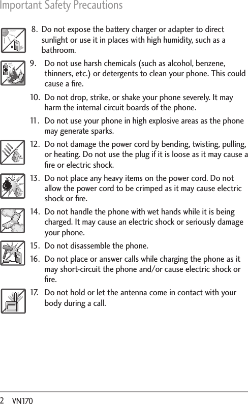 Important Safety Precautions 2   VN1708.  Do not expose the battery charger or adapter to direct sunlight or use it in places with high humidity, such as a bathroom.9.  Do not use harsh chemicals (such as alcohol, benzene, thinners, etc.) or detergents to clean your phone. This could cause a ﬁre.10.  Do not drop, strike, or shake your phone severely. It may harm the internal circuit boards of the phone.11.  Do not use your phone in high explosive areas as the phone may generate sparks.12.  Do not damage the power cord by bending, twisting, pulling, or heating. Do not use the plug if it is loose as it may cause a ﬁre or electric shock.13.  Do not place any heavy items on the power cord. Do not allow the power cord to be crimped as it may cause electric shock or ﬁre.14.  Do not handle the phone with wet hands while it is being charged. It may cause an electric shock or seriously damage your phone.15.  Do not disassemble the phone.16.  Do not place or answer calls while charging the phone as it may short-circuit the phone and/or cause electric shock or ﬁre.17.  Do not hold or let the antenna come in contact with your body during a call. 
