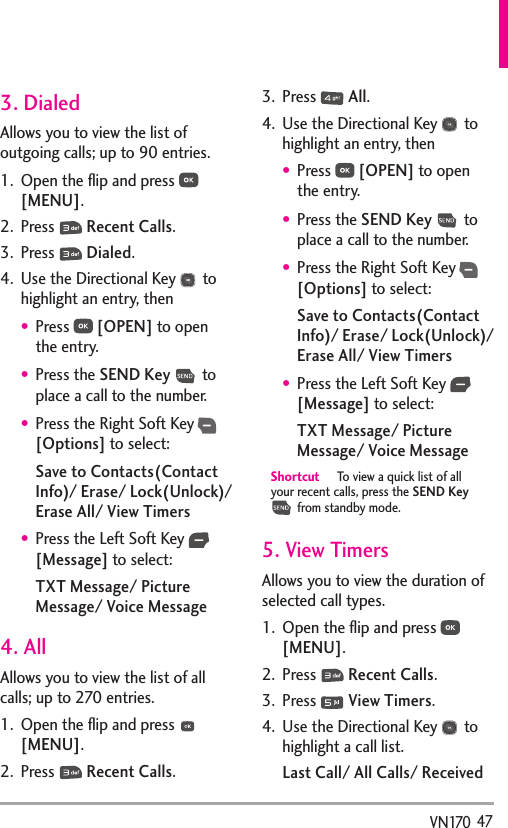   47VN1703. DialedAllows you to view the list of outgoing calls; up to 90 entries.1.  Open the ﬂip and press   [MENU]. 2. Press   Recent Calls.3. Press   Dialed.4.  Use the Directional Key   to highlight an entry, thenPress   [OPEN] to open the entry.Press the SEND Key  to place a call to the number.Press the Right Soft Key  [Options] to select:Save to Contacts(Contact Info)/ Erase/ Lock(Unlock)/ Erase All/ View TimersPress the Left Soft Key   [Message] to select:TXT Message/ Picture Message/ Voice Message4. AllAllows you to view the list of all calls; up to 270 entries.1.  Open the ﬂip and press   [MENU]. 2. Press   Recent Calls.3. Press   All.4.  Use the Directional Key   to highlight an entry, thenPress   [OPEN] to open the entry.Press the SEND Key  to place a call to the number.Press the Right Soft Key  [Options] to select:Save to Contacts(Contact Info)/ Erase/ Lock(Unlock)/ Erase All/ View TimersPress the Left Soft Key   [Message] to select:TXT Message/ Picture Message/ Voice MessageShortcut  To view a quick list of all your recent calls, press the SEND Key  from standby mode.5. View Timers Allows you to view the duration of selected call types.1.  Open the ﬂip and press   [MENU]. 2. Press   Recent Calls.3. Press   View Timers.4.  Use the Directional Key   to highlight a call list.Last Call/ All Calls/ Received 
