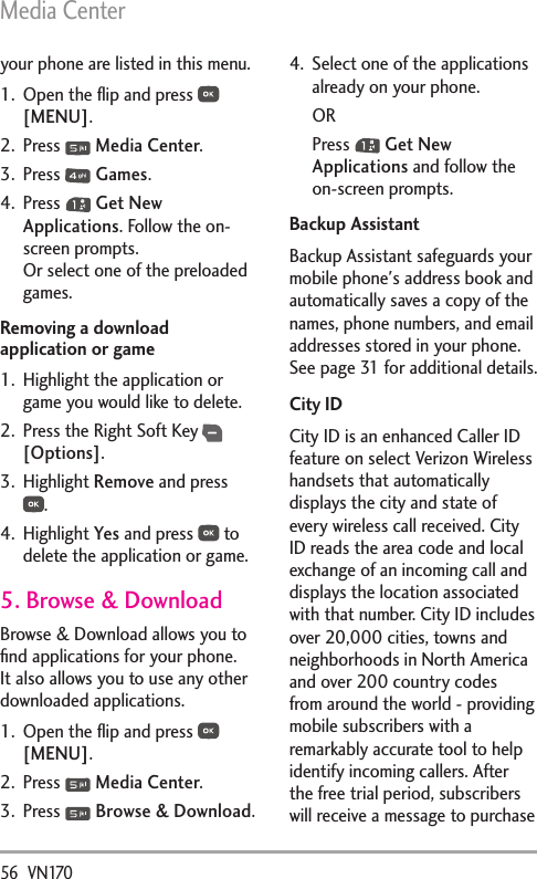 Media Center56  VN170your phone are listed in this menu.1.  Open the ﬂip and press   [MENU].2. Press   Media Center.3. Press   Games.4. Press   Get New Applications. Follow the on-screen prompts. Or select one of the preloaded games.Removing a download application or game1.  Highlight the application or game you would like to delete.2.  Press the Right Soft Key  [Options].3. Highlight Remove and press .4. Highlight Yes and press   to delete the application or game.5. Browse &amp; DownloadBrowse &amp; Download allows you to ﬁnd applications for your phone. It also allows you to use any other downloaded applications.1.  Open the ﬂip and press   [MENU].2. Press   Media Center.3. Press   Browse &amp; Download.4.  Select one of the applications already on your phone.ORPress   Get New Applications and follow the on-screen prompts.Backup AssistantBackup Assistant safeguards your mobile phone&apos;s address book and automatically saves a copy of the names, phone numbers, and email addresses stored in your phone. See page 31 for additional details.City IDCity ID is an enhanced Caller ID feature on select Verizon Wireless handsets that automatically displays the city and state of every wireless call received. City ID reads the area code and local exchange of an incoming call and displays the location associated with that number. City ID includes over 20,000 cities, towns and neighborhoods in North America and over 200 country codes from around the world - providing mobile subscribers with a remarkably accurate tool to help identify incoming callers. After the free trial period, subscribers will receive a message to purchase 