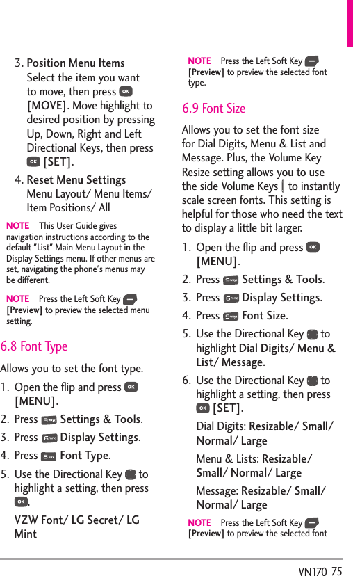   75VN1703.  Position Menu ItemsSelect the item you want to move, then press   [MOVE]. Move highlight to desired position by pressing Up, Down, Right and Left Directional Keys, then press  [SET].4.  Reset Menu SettingsMenu Layout/ Menu Items/ Item Positions/ AllNOTE  This User Guide gives navigation instructions according to the default &quot;List&quot; Main Menu Layout in the Display Settings menu. If other menus are set, navigating the phone&apos;s menus may be different.NOTE  Press the Left Soft Key   [Preview] to preview the selected menu setting. 6.8 Font TypeAllows you to set the font type.1.  Open the ﬂip and press   [MENU]. 2. Press   Settings &amp; Tools.3. Press   Display Settings. 4. Press   Font Type.5.  Use the Directional Key   to highlight a setting, then press .VZW Font/ LG Secret/ LG MintNOTE  Press the Left Soft Key   [Preview] to preview the selected font type.6.9 Font SizeAllows you to set the font size for Dial Digits, Menu &amp; List and Message. Plus, the Volume Key Resize setting allows you to use the side Volume Keys   to instantly scale screen fonts. This setting is helpful for those who need the text to display a little bit larger.1.  Open the ﬂip and press   [MENU]. 2. Press   Settings &amp; Tools.3. Press   Display Settings. 4. Press   Font Size.5.  Use the Directional Key   to highlight Dial Digits/ Menu &amp; List/ Message.6.  Use the Directional Key   to highlight a setting, then press  [SET].Dial Digits: Resizable/ Small/ Normal/ LargeMenu &amp; Lists: Resizable/ Small/ Normal/ LargeMessage: Resizable/ Small/ Normal/ LargeNOTE  Press the Left Soft Key   [Preview] to preview the selected font 