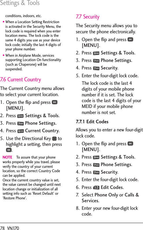 Settings &amp; Tools78  VN170conditions, indoors, etc.•  When a Location Setting Restriction is activated in the Security Menu, the lock code is required when you enter location menu. The lock code is the same 4 digits you use as your device lock code; initially the last 4 digits of your phone number.•  When in Airplane Mode, services supporting Location On functionality (such as Chaperone) will be suspended.7.6 Current CountryThe Current Country menu allows to select your current location.1.  Open the ﬂip and press   [MENU].  2. Press   Settings &amp; Tools.3. Press   Phone Settings.4. Press   Current Country.5.  Use the Directional Key   to highlight a setting, then press .NOTE  To assure that your phone works properly while you travel, please verify the country of your current location, so the correct Country Code can be applied. Once the current country value is set, the value cannot be changed until next location change or initialization of all setting info such as &apos;Reset Default&apos; or &apos;Restore Phone&apos;.7.7 Security The Security menu allows you to secure the phone electronically.1.  Open the ﬂip and press   [MENU].  2. Press   Settings &amp; Tools.3. Press   Phone Settings.4. Press   Security.5.  Enter the four-digit lock code.The lock code is the last 4 digits of your mobile phone number if it is set. The lock code is the last 4 digits of your MEID if your mobile phone number is not set.7.7.1 Edit CodesAllows you to enter a new four-digit lock code.1.  Open the ﬂip and press   [MENU]. 2. Press   Settings &amp; Tools.3. Press   Phone Settings.4. Press   Security.5.  Enter the four-digit lock code.6. Press   Edit Codes.7. Select Phone Only or Calls &amp; Services. 8.  Enter your new four-digit lock code.