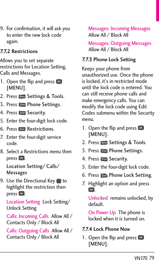   79VN1709.  For conﬁrmation, it will ask you to enter the new lock code again.7.7.2 Restrictions Allows you to set separate restrictions for Location Setting, Calls and Messages.1.  Open the ﬂip and press   [MENU]. 2. Press   Settings &amp; Tools.3. Press   Phone Settings.4. Press   Security.5.  Enter the four-digit lock code.6. Press   Restrictions.7.  Enter the four-digit service code.8.  Select a Restrictions menu then press  .Location Setting/ Calls/ Messages9.  Use the Directional Key   to highlight the restriction then press  . Location Setting  Lock Setting/ Unlock SettingCalls: Incoming Calls  Allow All / Contacts Only / Block AllCalls: Outgoing Calls  Allow All / Contacts Only / Block AllMessages: Incoming Messages  Allow All / Block AllMessages: Outgoing Messages  Allow All / Block All7.7.3 Phone Lock SettingKeeps your phone from unauthorized use. Once the phone is locked, it&apos;s in restricted mode until the lock code is entered. You can still receive phone calls and make emergency calls. You can modify the lock code using Edit Codes submenu within the Security menu.1.  Open the ﬂip and press   [MENU]. 2. Press   Settings &amp; Tools.3. Press   Phone Settings.4. Press   Security.5.  Enter the four-digit lock code.6. Press   Phone Lock Setting.7.  Highlight an option and press .Unlocked  remains unlocked, by default.On Power Up  The phone is locked when it is turned on.7.7.4 Lock Phone Now1.  Open the ﬂip and press   [MENU]. 