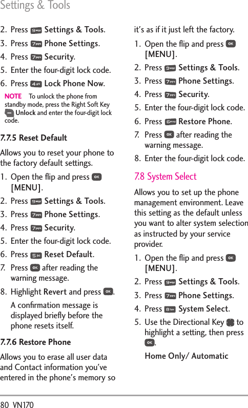Settings &amp; Tools80  VN1702. Press   Settings &amp; Tools.3. Press   Phone Settings.4. Press   Security.5.  Enter the four-digit lock code.6. Press   Lock Phone Now.NOTE  To unlock the phone from standby mode, press the Right Soft Key  Unlock and enter the four-digit lock code. 7.7.5 Reset Default  Allows you to reset your phone to the factory default settings.1.  Open the ﬂip and press   [MENU]. 2. Press   Settings &amp; Tools.3. Press   Phone Settings.4. Press   Security.5.  Enter the four-digit lock code.6. Press   Reset Default.7. Press   after reading the warning message.8. Highlight Revert and press  .A conﬁrmation message is displayed brieﬂy before the phone resets itself.7.7.6 Restore PhoneAllows you to erase all user data and Contact information you&apos;ve entered in the phone&apos;s memory so it&apos;s as if it just left the factory.1.  Open the ﬂip and press   [MENU]. 2. Press   Settings &amp; Tools.3. Press   Phone Settings.4. Press   Security.5.  Enter the four-digit lock code.6. Press   Restore Phone.7. Press   after reading the warning message.8.  Enter the four-digit lock code.7.8 System SelectAllows you to set up the phone management environment. Leave this setting as the default unless you want to alter system selection as instructed by your service provider.1.  Open the ﬂip and press   [MENU]. 2. Press   Settings &amp; Tools.3. Press   Phone Settings.4. Press   System Select.5.  Use the Directional Key   to highlight a setting, then press .Home Only/ Automatic