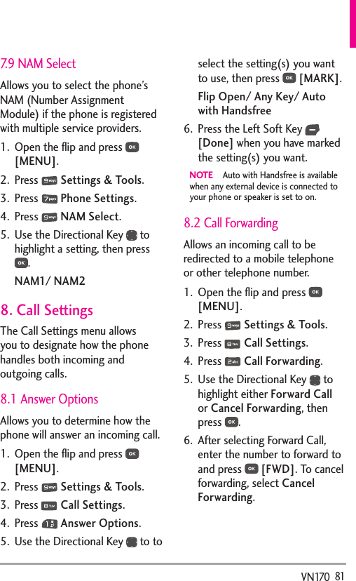   81VN1707.9 NAM SelectAllows you to select the phone’s NAM (Number Assignment Module) if the phone is registered with multiple service providers.1.  Open the ﬂip and press   [MENU]. 2. Press   Settings &amp; Tools.3. Press   Phone Settings.4. Press   NAM Select.5.  Use the Directional Key   to highlight a setting, then press .NAM1/ NAM28. Call SettingsThe Call Settings menu allows you to designate how the phone handles both incoming and outgoing calls.8.1 Answer OptionsAllows you to determine how the phone will answer an incoming call.1.  Open the ﬂip and press   [MENU]. 2. Press   Settings &amp; Tools.3. Press   Call Settings. 4. Press   Answer Options.5.  Use the Directional Key   to to select the setting(s) you want to use, then press   [MARK].Flip Open/ Any Key/ Auto with Handsfree6.  Press the Left Soft Key   [Done] when you have marked the setting(s) you want.NOTE  Auto with Handsfree is available when any external device is connected to your phone or speaker is set to on. 8.2 Call ForwardingAllows an incoming call to be redirected to a mobile telephone or other telephone number.1.  Open the ﬂip and press   [MENU].2. Press   Settings &amp; Tools.3. Press   Call Settings. 4. Press   Call Forwarding.5.  Use the Directional Key   to highlight either Forward Call or Cancel Forwarding, then press  .6.  After selecting Forward Call, enter the number to forward to and press   [FWD]. To cancel forwarding, select Cancel Forwarding.