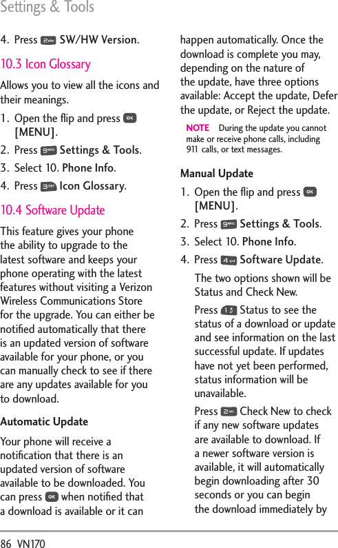 Settings &amp; Tools86  VN1704. Press   SW/HW Version.10.3 Icon GlossaryAllows you to view all the icons and their meanings.1.  Open the ﬂip and press   [MENU]. 2. Press   Settings &amp; Tools.3. Select 10. Phone Info.4. Press   Icon Glossary. 10.4 Software UpdateThis feature gives your phone the ability to upgrade to the latest software and keeps your phone operating with the latest features without visiting a Verizon Wireless Communications Store for the upgrade. You can either be notiﬁed automatically that there is an updated version of software available for your phone, or you can manually check to see if there are any updates available for you to download.Automatic UpdateYour phone will receive a notiﬁcation that there is an updated version of software available to be downloaded. You can press   when notiﬁed that a download is available or it can happen automatically. Once the download is complete you may, depending on the nature of the update, have three options available: Accept the update, Defer the update, or Reject the update.NOTE  During the update you cannot make or receive phone calls, including 911 calls, or text messages.Manual Update1.  Open the ﬂip and press   [MENU].2. Press   Settings &amp; Tools.3. Select 10. Phone Info.4. Press   Software Update.The two options shown will be Status and Check New.Press   Status to see the status of a download or update and see information on the last successful update. If updates have not yet been performed, status information will be unavailable.Press   Check New to check if any new software updates are available to download. If a newer software version is available, it will automatically begin downloading after 30 seconds or you can begin the download immediately by 