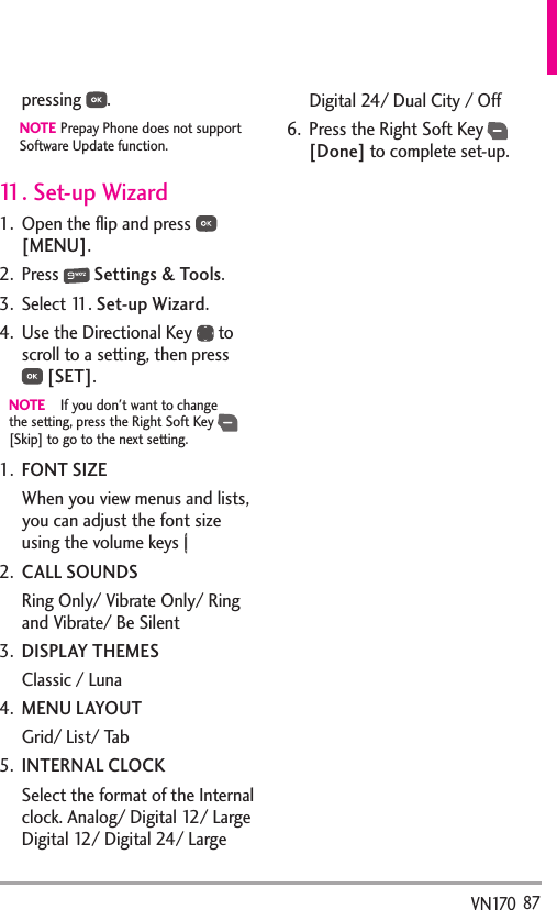   87VN170pressing  .    NOTE Prepay Phone does not support Software Update function.11. Set-up Wizard1.  Open the ﬂip and press   [MENU]. 2. Press   Settings &amp; Tools.3. Select 11. Set-up Wizard.4.  Use the Directional Key   to scroll to a setting, then press  [SET].NOTE  If you don&apos;t want to change the setting, press the Right Soft Key   [Skip] to go to the next setting.1.  FONT SIZEWhen you view menus and lists, you can adjust the font size using the volume keys 2.  CALL SOUNDSRing Only/ Vibrate Only/ Ring and Vibrate/ Be Silent3.  DISPLAY THEMESClassic / Luna4.  MENU LAYOUTGrid/ List/ Tab5.  INTERNAL CLOCKSelect the format of the Internal clock. Analog/ Digital 12/ Large Digital 12/ Digital 24/ Large Digital 24/ Dual City / Off6.  Press the Right Soft Key  [Done] to complete set-up.