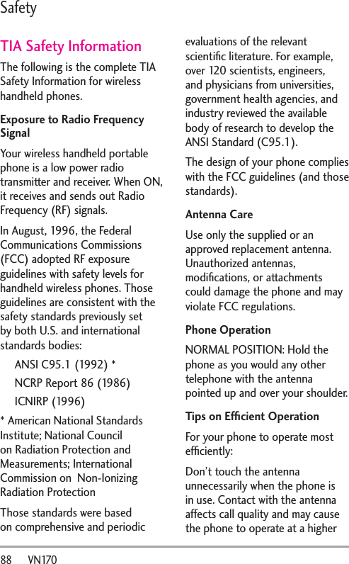 88      VN170SafetyTIA Safety InformationThe following is the complete TIA Safety Information for wireless handheld phones. Exposure to Radio Frequency SignalYour wireless handheld portable phone is a low power radio transmitter and receiver. When ON, it receives and sends out Radio Frequency (RF) signals.In August, 1996, the Federal Communications Commissions (FCC) adopted RF exposure guidelines with safety levels for handheld wireless phones. Those guidelines are consistent with the safety standards previously set by both U.S. and international standards bodies:ANSI C95.1 (1992) *NCRP Report 86 (1986)ICNIRP (1996)* American National Standards Institute; National Council on Radiation Protection and Measurements; International Commission on  Non-Ionizing Radiation Protection Those standards were based on comprehensive and periodic evaluations of the relevant scientiﬁc literature. For example, over 120 scientists, engineers, and physicians from universities, government health agencies, and industry reviewed the available body of research to develop the ANSI Standard (C95.1).The design of your phone complies with the FCC guidelines (and those standards).Antenna CareUse only the supplied or an approved replacement antenna. Unauthorized antennas, modiﬁcations, or attachments could damage the phone and may violate FCC regulations.Phone OperationNORMAL POSITION: Hold the phone as you would any other telephone with the antenna pointed up and over your shoulder.Tips on Efﬁcient OperationFor your phone to operate most efﬁciently:Don’t touch the antenna unnecessarily when the phone is in use. Contact with the antenna affects call quality and may cause the phone to operate at a higher 