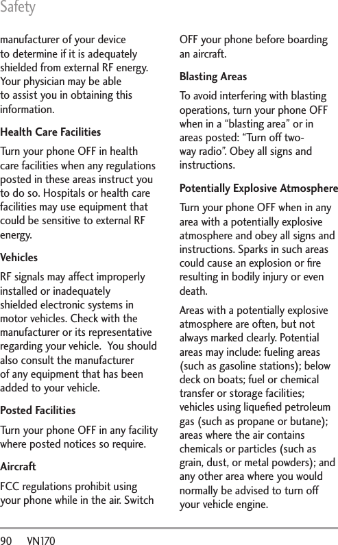 Safety90      VN170manufacturer of your device to determine if it is adequately shielded from external RF energy. Your physician may be able to assist you in obtaining this information. Health Care FacilitiesTurn your phone OFF in health care facilities when any regulations posted in these areas instruct you to do so. Hospitals or health care facilities may use equipment that could be sensitive to external RF energy.VehiclesRF signals may affect improperly installed or inadequately shielded electronic systems in motor vehicles. Check with the manufacturer or its representative regarding your vehicle.  You should also consult the manufacturer of any equipment that has been added to your vehicle.Posted FacilitiesTurn your phone OFF in any facility where posted notices so require.AircraftFCC regulations prohibit using your phone while in the air. Switch OFF your phone before boarding an aircraft.Blasting AreasTo avoid interfering with blasting operations, turn your phone OFF when in a “blasting area” or in areas posted: “Turn off two-way radio”. Obey all signs and instructions.Potentially Explosive AtmosphereTurn your phone OFF when in any area with a potentially explosive atmosphere and obey all signs and instructions. Sparks in such areas could cause an explosion or ﬁre resulting in bodily injury or even death.Areas with a potentially explosive atmosphere are often, but not always marked clearly. Potential areas may include: fueling areas (such as gasoline stations); below deck on boats; fuel or chemical transfer or storage facilities; vehicles using liqueﬁed petroleum gas (such as propane or butane); areas where the air contains chemicals or particles (such as grain, dust, or metal powders); and any other area where you would normally be advised to turn off your vehicle engine.