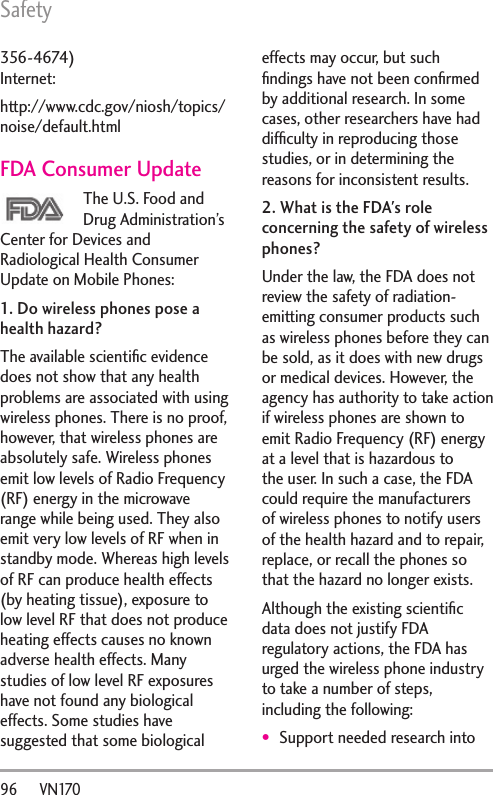 Safety96      VN170356-4674) Internet:http://www.cdc.gov/niosh/topics/noise/default.htmlFDA Consumer UpdateThe U.S. Food and Drug Administration’s Center for Devices and Radiological Health Consumer Update on Mobile Phones:1. Do wireless phones pose a health hazard?The available scientiﬁc evidence does not show that any health problems are associated with using wireless phones. There is no proof, however, that wireless phones are absolutely safe. Wireless phones emit low levels of Radio Frequency (RF) energy in the microwave range while being used. They also emit very low levels of RF when in standby mode. Whereas high levels of RF can produce health effects (by heating tissue), exposure to low level RF that does not produce heating effects causes no known adverse health effects. Many studies of low level RF exposures have not found any biological effects. Some studies have suggested that some biological effects may occur, but such ﬁndings have not been conﬁrmed by additional research. In some cases, other researchers have had difﬁculty in reproducing those studies, or in determining the reasons for inconsistent results.2. What is the FDA&apos;s role concerning the safety of wireless phones?Under the law, the FDA does not review the safety of radiation-emitting consumer products such as wireless phones before they can be sold, as it does with new drugs or medical devices. However, the agency has authority to take action if wireless phones are shown to emit Radio Frequency (RF) energy at a level that is hazardous to the user. In such a case, the FDA could require the manufacturers of wireless phones to notify users of the health hazard and to repair, replace, or recall the phones so that the hazard no longer exists.Although the existing scientiﬁc data does not justify FDA regulatory actions, the FDA has urged the wireless phone industry to take a number of steps, including the following:Support needed research into 