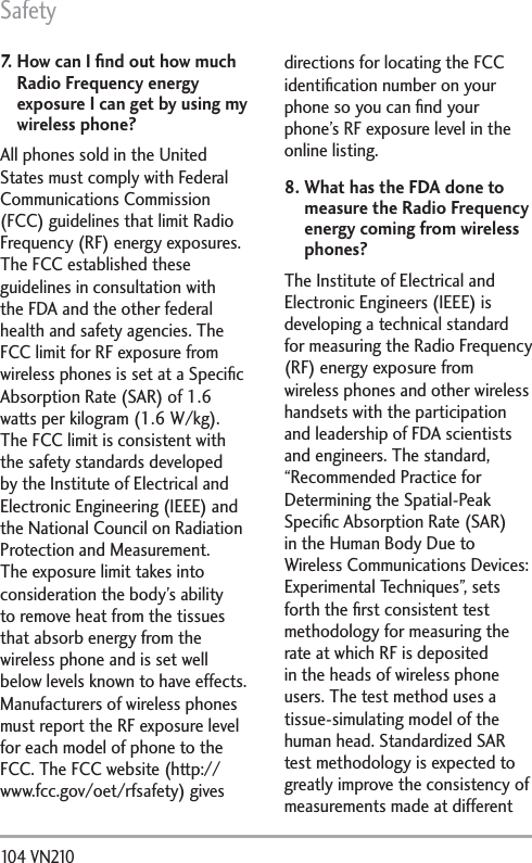 Safety104 VN210 7.   How can I ﬁnd out how much Radio Frequency energy exposure I can get by using my wireless phone?All phones sold in the United States must comply with Federal Communications Commission (FCC) guidelines that limit Radio Frequency (RF) energy exposures. The FCC established these guidelines in consultation with the FDA and the other federal health and safety agencies. The FCC limit for RF exposure from wireless phones is set at a Speciﬁc Absorption Rate (SAR) of 1.6 watts per kilogram (1.6 W/kg). The FCC limit is consistent with the safety standards developed by the Institute of Electrical and Electronic Engineering (IEEE) and the National Council on Radiation Protection and Measurement. The exposure limit takes into consideration the body’s ability to remove heat from the tissues that absorb energy from the wireless phone and is set well below levels known to have effects. Manufacturers of wireless phones must report the RF exposure level for each model of phone to the FCC. The FCC website (http://www.fcc.gov/oet/rfsafety) gives directions for locating the FCC identiﬁcation number on your phone so you can ﬁnd your phone’s RF exposure level in the online listing.8.  What has the FDA done to measure the Radio Frequency energy coming from wireless phones?The Institute of Electrical and Electronic Engineers (IEEE) is developing a technical standard for measuring the Radio Frequency (RF) energy exposure from wireless phones and other wireless handsets with the participation and leadership of FDA scientists and engineers. The standard, “Recommended Practice for Determining the Spatial-Peak Speciﬁc Absorption Rate (SAR) in the Human Body Due to Wireless Communications Devices: Experimental Techniques”, sets forth the ﬁrst consistent test methodology for measuring the rate at which RF is deposited in the heads of wireless phone users. The test method uses a tissue-simulating model of the human head. Standardized SAR test methodology is expected to greatly improve the consistency of measurements made at different 