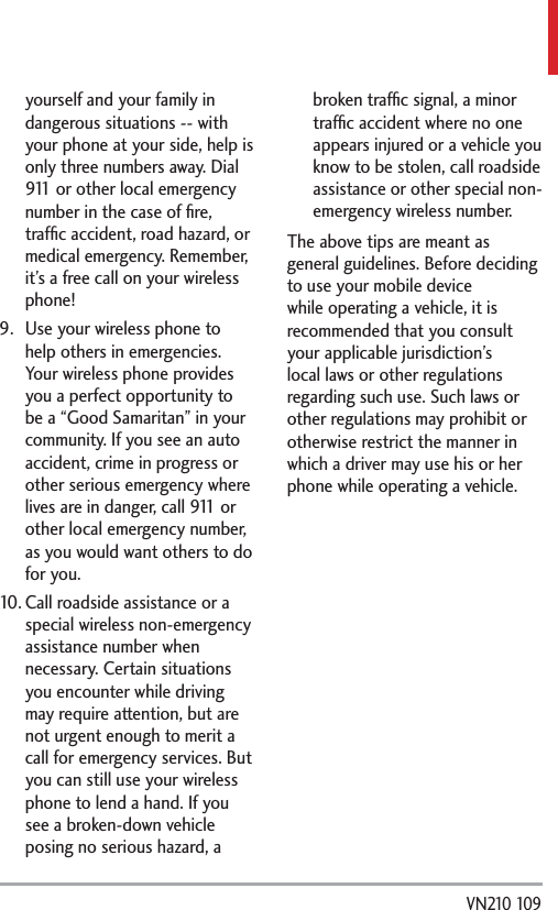  VN210 109yourself and your family in dangerous situations -- with your phone at your side, help is only three numbers away. Dial 911 or other local emergency number in the case of ﬁre, trafﬁc accident, road hazard, or medical emergency. Remember, it’s a free call on your wireless phone! 9.  Use your wireless phone to help others in emergencies. Your wireless phone provides you a perfect opportunity to be a “Good Samaritan” in your community. If you see an auto accident, crime in progress or other serious emergency where lives are in danger, call 911 or other local emergency number, as you would want others to do for you.10. Call roadside assistance or a special wireless non-emergency assistance number when necessary. Certain situations you encounter while driving may require attention, but are not urgent enough to merit a call for emergency services. But you can still use your wireless phone to lend a hand. If you see a broken-down vehicle posing no serious hazard, a broken trafﬁc signal, a minor trafﬁc accident where no one appears injured or a vehicle you know to be stolen, call roadside assistance or other special non-emergency wireless number.The above tips are meant as general guidelines. Before deciding to use your mobile device while operating a vehicle, it is recommended that you consult your applicable jurisdiction’s local laws or other regulations regarding such use. Such laws or other regulations may prohibit or otherwise restrict the manner in which a driver may use his or her phone while operating a vehicle.